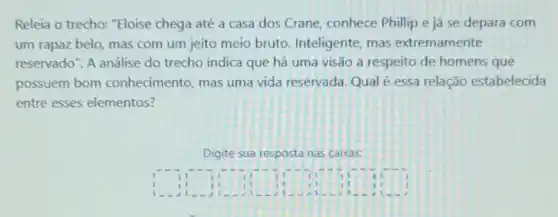 Releia o trecho: "Eloise chega até a casa dos Crane, conhece Philip e já se depara com
um rapaz belo, mas com um jeito meio bruto. Inteligente, mas extremamente
reservado". A análise do trecho indica que há uma visão a respeito de homens que
possuem bom conhecimento, mas uma vida reservada. Qualé essa relação estabelecida
entre esses elementos?
Digite sua resposta nas caixas:
square 	square