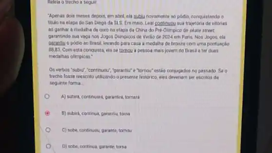 Relela o trecho a seguir
"Apenas dois meses depois em abril, ela sublu novamente ao pôdio, conquistando o
titulo na etapa de San Diego da SLS Em maio, Leal continuou sua trajetoria de vitórias
oo gonhar a medalha de ouro na etapa da China do Pré Olimpico de skate street.
garantindo sua vaganos Jogos Olimpicos de Verào de 2024 em Paris.Nos Jogos, ela
garontiy o podio ao Brasil, levando para casa a medalha de bronze com uma pontuação
88.83. Com esta conquista ela se tornou a pessoa mais jovem do Brasil a ter duas
medalhas olimpicas:
Os verbos 'subur,"continuou "parantiu" e "tornou" estão conjugados no passado. Se o
trecho fosse reescrito utilizando a presente historico, ples deveriam ser escritos da
seguinte forma
A) subird, continuard, garantird tornara
C 5) subird, contrus, garantiu toms
C) sobe, continuou, garante tornou
D) sobe, continua, garante toma