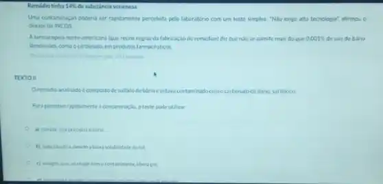 Remédio tinha 14%  de substância venenosa
Uma contaminação poderia ser rapidamente percebida pelo laboratório com um teste simples "Não exige alta tecnologis"afirmou o
diretor do INCQS.
A farmacopeia norte-americana lque reune regras da fabricaç?o de remédios) diz que nào se admite mais do que 0,001%  de sais de bário
dissolvidos. como o carbonato emprodutos farmacéuticos
TEXTO II
Oremedio analisadoe compostode sulfato debarioeestava contaminado comocarbonatode bario sal toxico
Paraperceber rapidamente a contamined otestepode utilizar
a) cloreto, que precipitaobirio
b) soda caustica, devido abaixa solubilidade dosal
c) vinagre, que, ao reagir comocontaminante, libera gas.