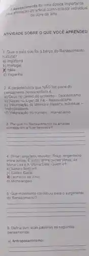 Rena-sao do artista como criador individual
Renascimento fol um época importante
da obra de arte.
ATIVIDADE SOBRE O QUE VOCE APRENDEU
1. Qual o país que foi o berço do Renascimento
cultural?
a) Inglaterra
b)Portugal
(1) Itália
d) Espanha
2. A caracteristica que NÃO faz parte do
pensamento renascentista é:
a) Deus no centro do universo - Teocentrismo
b) Razão no lugar da Fé-Racionalismo
c) Valorização do talento e trabalho individual -
Individualismo
d) Valorização do homem - Humanismo
3. Por que no Renascimento os artistas
começaram a ficar famosos?
__
4. Pintor, arquiteto, escultor fisico, engenheiro,
entre outros. E autor entre outras obras, da
Mona Lisa e A Ultima Ceia. Quem é?
a) Sandro Botticelli
b) Galileu Galilei
Leonardo da Vinci
d) Michelangelo
5 contribuiu para o surgimento
do Renascimento?
__
6. Defina com suas palavras os seguintes
pensamentos:
a) Antropocentrismo:
__