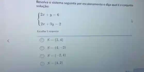 Resolva o sistema seguinte por escalonamento e diga qual é o conjunto
solução:
 ) 2x+y=6 2x+3y=2 
Escolha 1 resposta:
A S=(2,4)
B S=(4,-2)
C S=(-2,4)
D S=(4,2)