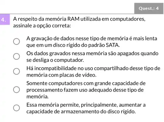 A respeito da memória RAM utilizada em computadores,
assinale a opção correta:
A gravação de dados nesse tipo de memória é mais lenta
que em um disco rígido do padrão SATA.
Os dados gravados nessa memória são apagados quando
se desliga o computador.
Há incompatibili dade no uso compartilh.ado desse tipo de
memória com placas de vídeo.
Somente computado res com grande capacidade de
proc essamento fazem uso adequado desse tipo de
memória.
Essa memória permite principalmente , aumentar a
capacidade de armazenam disco rígido.