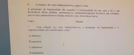 A respeito dos atos administrativos julgue o item
A presunção de legitimidade diz respeito à conformidade do ato com a lei e em
decorrência desse atributo, presumem -se independentement de prova em contrário,
que os atos administrativos foram emitidos com observância da lei.
Certo
Errado
7. Com relação aos atos administrativos a presunção de legitimidade e a
imperatividade são considerados como:
A atributos
B requisitos
C elementos
D finalidades