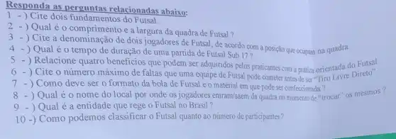 Responda as perguntas relacionadas abaixo:
1 - ) Cite dois fundamentos do Futsal.
2 - ) Qual é o comprimento e a largura da quadra de Futsal?
3 - ) Cite a denominação de dois jogadores de Futsal, de acordo com a posição que ocupam na quadra.
) Qual é 0 tempo de duração de uma partida de Futsal Sub 17?
) Relacione quatro beneficios que podem ser adquiridos pelos praticantes com a prática orientada do Futsal.
- ) Cite o número máximo de faltas que uma equipe de Futsal pode cometer antes de ser "Tiro Livre Direto".
Como deve ser o formato da bola de Futsal e o material em que pode ser confeccionada ?
8 - ) Qual é 0 nome do local por onde os jogadores entram/saem da quadra no momento de "trocar" os mesmos?
) Qual é a entidade que rege o Futsal no Brasil?
10 -) Como podemos classificar o Futsal quanto ao número de participantes?