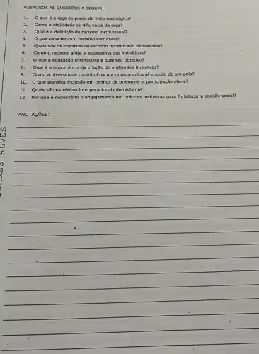 RESPONDA AS QUESTIOES A SEGUIR:
1. 0 que é a raça do ponto de vista sociológico?
2.Como a etnicidade se diferencia da raça?
3.Qual é a definição de racismo Institucional?
4.Que caracteriza o racismo estrutural?
5.Quals são os impactos do racismo no mercado de trabalho?
6. Como o racismo afeta a autoestima dos indivíduos?
7.O que é educação antirracista e qual seu objetivo?
8. Qualé a Importância da criação de ambientes Inclusivos?
9. Como a diversidade contribul para a riqueza cultural e social de um pals?
10. O que significa Inclusão em termos de promover a participação plena?
11. Quais são os efeltos intergeracionals do racismo?
12. Por que é necessárlo o engajamento em práticas inclusivas para fortalecer a coesão soclal?
ANOTACõES:
__