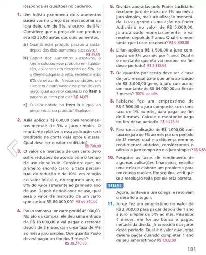 Responda às questões no caderno.
1. Um lojista promoveu dois aumentos
sucessivos no preço das mercadorias da
loja dele, um de 5%  e outro, de 8% 
Considere que o preço de um produto
era R 35,00 antes dos dois aumentos.
a) Quanto esse produto passou a custar
depois dos dois aumentos sucessivos?
R 39,69
b) Depois dos aumentos sucessivos, o
lojista colocou esse produto em liquida-
ção, aplicando um desconto de 5%  . Se
cliente pagasse à vista receberia mais
8%  de desconto. Nessas condiçōes, um
cliente que comprasse esse produto com
preço igual ao valor calculado no item a
pagaria quanto por ele? R 34,69
c) O valor obtido no item b é igual ao
preço inicial do produto?Explique.
2. Júlia aplicou R 600,00 com rendimen-
tos mensais de 3%  a juro simples. 0
montante relativo a essa aplicação será
creditado na conta dela após 6 meses.
Qual deve ser o valor creditado?
R 708,00
3. O valor de mercado de um carro zero
sofre reduções de acordo com o tempo
de uso do veículo . Considere que, no
primeiro ano do carro , a taxa percen-
tual de redução é de 10%  em relação
ao valor inicial e, no segundo ano, de
8%  do valor referente ao primeiro ano
de uso. Depois de dois anos de uso , qual
será o valor de mercado de um carro
que custou R 80.000,00 ? R 66.240,00
4. Paulo comprou um carro por R 45.000,00
No ato da compra ele deu uma entrada
de R 18.000,00 e vai pagar o restante
depois de 3 meses com uma taxa de 4% 
ao mês a juro simples Que quantia Paulo
deverá pagar ao fim dos 3 meses?
R 30.240,00
5. Dividas apuradas pelo Poder Judiciário
recebem juro de mora de 1%  ao mês a
juro simples, mais atualização monetá-
ria. Lucas ganhou uma ação no Poder
Judiciário no valor de R 5.000,00
já atualizado monetariamente , e vai
receber depois de 2 anos Qual é o mon-
tante que Lucas receberá? R 6.200,00
6. Lilian aplicou R 1.500,00 a juro com-
posto de 3%  ao mês por 1 ano . Qual é
montante que ela vai receber no fim
desse período? R 2.138,64
7. De quantos por cento deve ser a taxa
de juro mensal para que uma aplicação
de R 8.000,00 gere, a juro composto,
um montante de R 64.000,00 ao fim de
3 meses? 100%  ao mês.
8. Fabiana fez um empréstimo de
R 4.500,00 a juro composto, com uma
taxa de 1%  ao mês, para pagar ao fim
de 6 meses. Calcule o montante pago
no fim desse período. R 4.776,84
9. Para uma aplicação de R 1.000,00 com
taxa de juro de 1%  ao mês por um período
de 12 meses, qual é a diferença entre os
rendimentos obtidos considerando o
cálculo a juro composto e a juro simples? R 6,83
10. Pesquise as taxas de rendimento de
algumas aplicações financeiras, escolha
uma delas e elabore um problema para
um colega resolver. Em seguida, verifique
se a resolução feita por ele está correta.
DESAFIO
Agora, junte-se a um colega, e resolvam
desafio a seguir.
11.Jorge fez um empréstimo no valor de
R 2.300,00 para pagar depois de 1 ano
a juro simples de 5%  ao mês. Passados
4 meses, ele foi ao banco e pagou
metade da divida, já acrescida dos juros
desse período. Qual é o valor que Jorge
deverá pagar quando completar 1 ano
de seu empréstimo? R 1.932,00
181