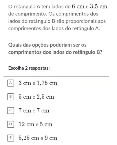 retângulo A tem lados de 6 cm e 3,5 cm
de comprimer to. Os compriment os dos
lados do retângulo B são proporcior lais aos
comprimer tos dos lados do retângulo A.
Quais das opçōes poderiam ser os
comprime ntos dos lados do retângulo B?
Escolha 2 respostas:
A 3 cm e 1,75 cm
B 5 cm e 2,5 cm
C 7 cm e 7 cm
D 12 cm e 5 cm
E 5,25 cm e 9 cm