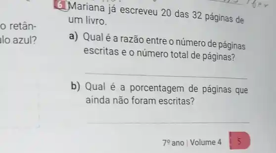 retân-
llo azul?
6. Mariana já escreveu 20 das 32 páginas de
um livro.
a) Qualé a razão entre o número de páginas
escritas e o número total de páginas?
__
b) Qual é a porcentagem de páginas que
ainda não foram escritas?
__
79 ano Volume 4