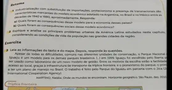 Retome
1 Industrialização com substituição de importações protecionismo e presença de transnacionais são
caracteristicas marcantes do modelo econômico adotado na Argentina, no Brasil e no México entre as
décadas de 1940 e 1980, aproximadamente Responda:
a) Quais foram as consequências desse modelo para a economia desses países?
b) Quais foram as consequências sociais desse modelo econômico?
2 Explique e analise os principais problemas urbanos da América Latina estudados neste capítulo,
considerando as condições de vida da população nas grandes cidades da região.
Exercite
3 Leia as informações do texto e do mapa Depois, responda às questões.
Apesar de todas as dificuldades, comuns nas diferentes unidades de conservação, o Parque Nacional
Iguaçu é um modelo para os demais parques brasileiros. [..] em 1999 Iguaçu foi escolhido pelo Ibama p
ser usado como laboratóric de um novo modelo de gestão. Entre os motivos da escolha estão a facilidade
acesso ao local, graças à infraestrutura de transporte da tríplice fronteira, e o pioneirismo do parque o prim
a ter um plano de manejo no Brasil. O trabalho é feito pelo Parque do Iguazu em parceria com o Jica . G:
International Cooperation Agency).
MARTINO, Natđlia. Onde os mundos se encontram. Horizonte geográfico, São Paulo, dez 2010
Triplice fronteira