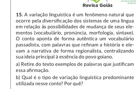 Revisa Goiás
15. A variação linguística é um fenômeno natural que
ocorre pela diversificação dos sistemas de uma língua
em relação às possibilidades de mudança de seus ele-
mentos (vocabulário , pronúncia, morfologic , sintaxe).
conto aponta de forma autêntica um vocabulário
passadista, com palavras que refinam a história e ele-
vam a narrativa de forma regionalista , centralizando
sua ideia principal à essência do povo goiano.
a) Retire do texto exemplos de palavras que justificam
essa afirmação.
b) Qual é 0 tipo de variação linguística predominante
utilizada nesse conto? Por quê?