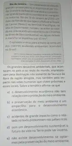 Rio de Janeiro Um vazamento de óleo de
grandes proporções foi o responsável por mu-
daro cenário da Baía de Guanabarae contami-
nargrande parte do ecossistema de mangues
no entorno. No dia 18 de janeiro de 2000, um
duto da Petrobrás que ligava a Refinaria Duque
de Caxias (Reduc) ao terminal Itha d'Agua, na
Ilha do Governador rompeu-se antes do raiar
do dia provocando um vazamento de 1,3 milhão
de litros de óleo combustivel nas águas da baía.
A mancha se espathou por 40km^2
0 episódio entrou para a história como um
dos maiores acidentes ambientais ocorridos
no Brasil.
ORTIZ, Fabiola. Baía de Guanabara: vazamento da Petrobras
completa 14 anos. Eco, 18 fev. 2014. Disponivel em:oeco.org.br/
reportagens/28021-baia -de-guanabara -vazamento-da-petro-
bras-completa-14-anos Acesso em: 23 nov 2022.
Os grandes desastres ambientais, que acon-
tecem no país e no resto do mundo , impressio-
nam pela destruição não somente da fauna e da
flora da região atingida, mas também pelo im-
pacto nas vidas humanas que vivem próximas a
esses locais .Sobre a temática afirma-se que
a) 0 desenvolvime nto econômico não tem
relação com a proteção do meioambiente.
b) a preservação do meio ambiente é um
empecilho para o desenvolvimento
econômico.
c) acidentes de grande impacto como o rela-
tado no texto predominam nos países ricos.
d) sem um desenvolvimento sustentável o
incerto
e) não existe desenvolvime nto se optar-
mos pela preservação do meio ambiente.