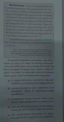 Rio de Janeiro - Um vazamento de óleo de
grandes proporçōes foio responsável por mu-
dar o cenário da Baía de Guanabara e contami-
nar grande parte do ecossistema de mangues
no entorno No dia 18 de janeiro de 2000 um
duto da Petrobrás que ligava a Refinaria Duque
de Caxias (Reduc)ao terminal llha d'Agua , na
llha do Governador rompeu -seantes do raiar
do dia , provocando um vazamento de 1,3 milhão
de litros de óleo combustivel nas aguas da baía.
A mancha se espalhou por 40km^2
episódio entrou para a história como um
dos maiores acidentes ambientais ocorridos
no Brasil.
ORTIZ Fabíola. Baía de Guanabara vazamento da Petrobras
completa 14 anos. Eco, 18 fev. 2014 . Disponivel em oeco.org.br/
reportagens /28021-baia de -guanabara -vazamento -da-petro-
bras-completa -14-anos Acesso em 23 nov. 2022.
__
Os grandes desastres ambientais , que acon-
tecem no país e no resto do mundo , impressio-
nam pela destruição não somente da fauna e da
flora da regiāo atingida , mas também pelo im-
pacto nas vidas humanas que vivem próximas a
esses locais .Sobre a temática afirma -se que
a) 0 desenvolvimento econômico não tem
relação coma proteção domeio ambiente.
b) a preservação do meio ambiente é um
empecilho para o desenvolvimento
econômico.
c)acidentes de grande impacto como o rela-
tado no texto predominam nos países ricos.
d) sem um desenvolvimen to sustentável . 0
futuro da vida na Terra pode ser incerto.
e) não existe desenvolvimento se optar-
mos pela preservação do meio ambiente.