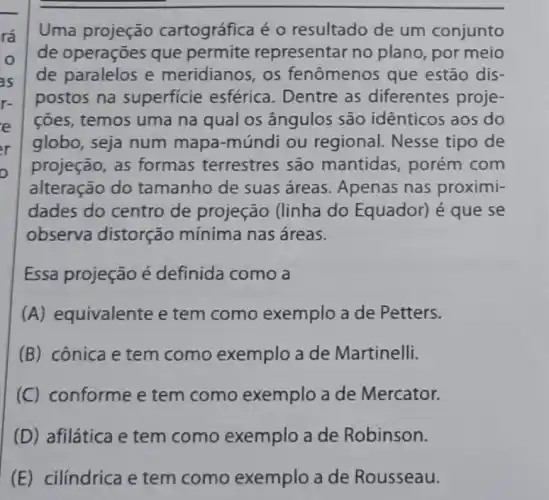 rá
o
as
r-
e
er
o
Uma projeção cartográfica é 0 resultado de um conjunto
de operações que permite representar no plano, por meio
de paralelos e meridianos, os fenômenos que estão dis-
postos na superficie esférica. Dentre as diferentes proje-
ções, temos uma na qual os ângulos são identicos aos do
globo, seja num mapa-múndi ou regional. Nesse tipo de
projeção, as formas terrestres são mantidas , porém com
alteração do tamanho de suas áreas. Apenas nas proximi-
dades do centro de projeção (linha do Equador) é que se
observa distorção mínima nas áreas.
Essa projeção é definida como a
(A) equivalente e tem como exemplo a de Petters.
(B) cônica e tem como exemplo a de Martinelli.
(C) conforme e tem como exemplo a de Mercator.
(D) afilática e tem como exemplo a de Robinson.
(E) cilíndrica e tem como exemplo a de Rousseau.