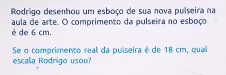 Rodrigo desenhou um esboço de sua nova pulseira na
aula de arte. 0 comprimento da pulseira no esboço
é de 6 cm.
Se o comprimento real da pulseira é de 18 cm, qual
escala Rodrigo usou?