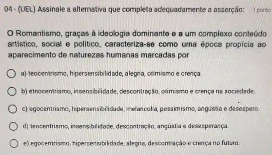 Romantismo, graças à ideologia dominante e a um complexo conteúdo
artístico, social e politico, caracterize i-se como uma época propicia ao
aparecimento de naturezas humanas marcadas por
a) teocentrismo hipersensibilidade, alegria otimismo e crença.
b) etnocentrismo insensibilidade descontração, otimismo e crença na sociedade.
c) egocentrism , hipersensibilidade, melancolia pessimismo, angústia e desespero.
d) teocentrismo , insensibilidade descontração, angústia e desesperança.
e) egocentrism hipersensibilidade, alegria descontração e crença no futuro.
04- (UEL) Assinale a alternativa que completa adequadamente a asserção: 1 ponto