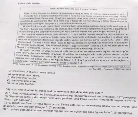 roots
Lela o texto abalso
Pete - A Vida Becreta dos Bichos | Crities
Pets A Vida Becreta dos Bichos, animação que la figure entre as makores bilheterias do 2016 . (...)
Pets nào tem a mesma qualidade tecnica enarrativa dos Mulos langados esse ano pola Disney
(Zootopia) e Pixar (Procurando Dony), por exemplo, mas esse nào 6 0 objetivo. Desde a primeira
aparição do cachorinho Max fica clare que o longs de Yarrow Cheney e Chris Renaud quer 6
apelar para o coração dos pais e a risada facil das crianças.
Momentos fofos o de humor fisico acompanham uma trama simples, claramente inspirada em
Toy Story, Longe dos humanos, os animais têm vidas socials complexas e quando o gigantesco
Duque surge para disputar território com Max, a confusão os love para longe de casa. ()
As crianças devem adorar cada minuto [...]. Já o adulto, menos suscetivel aos encantos de
gatos, cachorros e outros animais, pode ficar facilmente entediado. As pladas o o visual sáo
comuns e qualquer diferencial trazido pelas vozes de nomes como Louis C.K. (Max). Eric
Stonestreet (Duque) o Kevin Hart (Bola do Neve), perdeu-se na tradução brasileira. A dublagem
de Danton Mello (Max), Tatá Werneck (Gigi), Tiago Abravanel (Duque) e Luls Miranda (Bola de
Neve) d competente, mas em nenhum momento torna o filme algo especial.
mérito de Pets -A Vida Secreta dos Bichos está em ser exatamente aquilo que se propôe:
uma animação para entreter crianças. O critério de avaliação não pode passar dessa noção.
Existe uma mensagem básica de amor pelos animais mas o foco está mesmo em provocar
risadas com as açōes das suas figuras folas . E.
() jjé é possivel esperar as continuaçōes e,
quem sabe, até um derivado/prelüdio sobre o coelho
()
BRIDI, Natália. Pets -A Vida Secreta dos Bichos I Critica. Omelete, 2016. Disponive em: hips//moulink.flu-NURZ-FQHNUXFXPZZZZ Acesso
em: 4 jun, 2024 Fragmento. (P00073542, SUP)
(7) (POOD73542) O objetivo desse texto é
A) apresentar uma critica.
B) dar uma informação.
C) descrever uma cena.
D) narrar uma história.
08) (Pooo73543) Qual trecho desse texto apresenta a idela defendida pelo autor?
A) "... Pets-A Vida Secreta dos Bichos, animação que já figura entre as maiores bilheterias...".
1^circ  parágrafo)
B) "Momentos fofos e de humor fisico acompanham uma trama simples, claramente inspirada em Toy
Story.". (3^circ  parágrafo)
C) "O mérito de Pets - A Vida Secreta dos Bichos está em ser exatamente aquilo que se propōe:
animação para entreter crianças.". (5^circ  parágrafo)
D) :... o foco está mesmo em provocar com as ações das suas figuras fofas.".
5^circ  parágrafo)