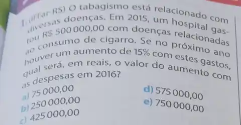 RS) O
2015, telacionado com
tou
R 500000,00 com doenças
go consumento de
de cigarro. Se no relacionadas
houserá, em reais, o valor do aumentostos,
as despesas em 2016?
15% 
com estes ano
a) 75000,00
b) 250000,00
d) 575000,00
c) 425000,00
e) 750000,00