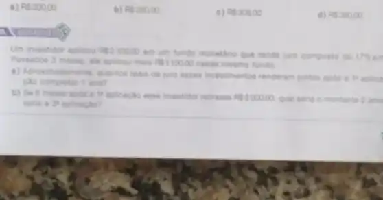 . RS20000
b) RS28000
c) RS30800
d) RS38000
a
Um investidor aplicou RS230000
em um fundo monetaric que rende juro composto de 17% 
Passados 3 meses, ele aplicou mais RS110000 nesse mesmo fundo.
a) Aproximadamente, quantor reais de juro esses investimentos renderam juntos apple a 14 aplica
cao completar 1 ano?
b) Se 6 meses apos a 14 aplicação esse investidor retirasse RS300000 Qual seria o montante 2 and
apos a zu aplicaçǎo?