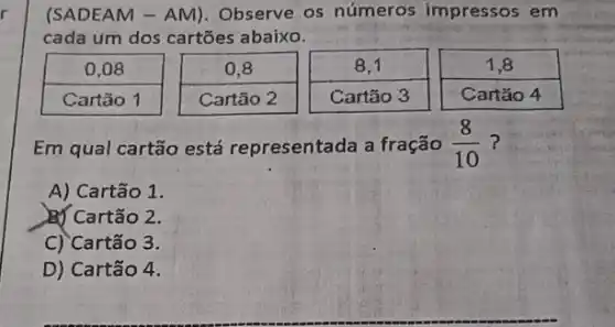 r
(SADEAM - AM)Observe os números impressos em
cada um dos cartões abaixo.
Em qual cartão está representada a fração (8)/(10) ?
A) Cartão 1.
BJ Cartão 2.
C) Cartão 3.
D) Cartão 4.