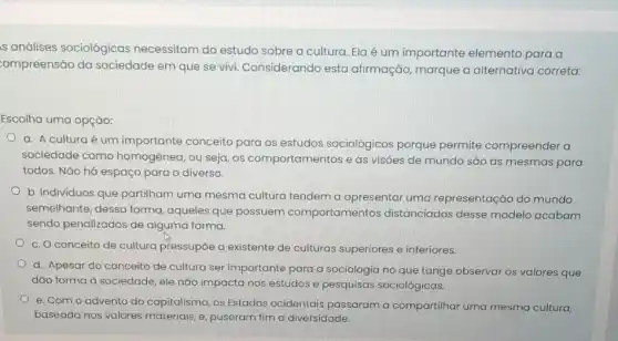 s análises sociológicas necessitam do estudo sobre a cultura. Ela é um importante elemento para a
compreensão da sociedade em que se vivi. Considerando esta afirmação, marque a alternativa correta:
Escolha uma opção:
a. A cultura é um importante conceito para os estudos sociológicos porque permite compreender a
sociedade como homogênea, ou seja, os comportamentos e as visôes de mundo são as mesmas para
todos. Não há espaço para o diverso.
b. Individuos que partilham uma mesma cultura tendem a apresentar uma representação do mundo
semelhante, dessa forma aqueles que possuem comportamentos distanciados desse modelo acabam
sendo penalizados de alguma forma.
c. O conceito de cultura pressupōe a existente de culturas superiores e inferiores.
d. Apesar do conceito de cultura ser importante para a sociologia no que tange observar os valores que
dão forma à sociedade ele nào impacta nos estudos e pesquisas sociológicas.
e. Com o advento do capitalismo, os Estados ocidentais passaram a compartilhar uma mesma cultura,
baseada nos valores materiais, e, puseram fim a diversidade.