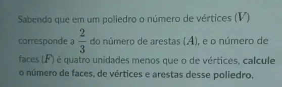 Sabendo que em um poliedro o número de vértices (V)
corresponde a (2)/(3) do número de arestas (A) e o número de
faces (F) é quatro unidades menos que o de vértices, calcule
número de faces de vértices e arestas desse poliedro.