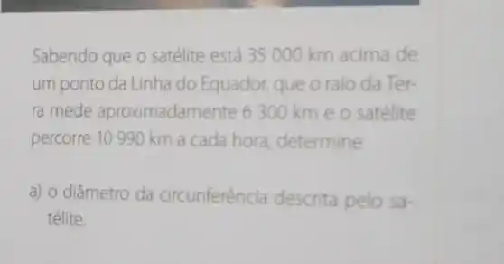 Sabendo que o satélite está 35000 km acima de
um ponto da Linha do Equador, que o raio da Ter-
ra mede aproximadar nente 6300 km e o satélite
percorre 10 990 km a cada hora determine
a) o diâmetro da circunferência descrita pelo sa-
télite.