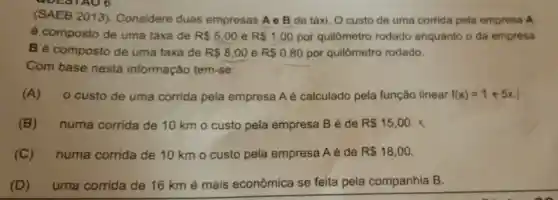 (SAEB 2013). Considere duas empresas A e B de táxi. O custo de uma corrida pela empresa A
é composto de uma taxa de R 5,00 e R 1,00 por quilômetro rodado enquanto o da empresa
Bé composto de uma taxa de R 8,00 e R 0,80 por quilômetro rodado.
Com base nesta informação tem-se:
(A) o custo de uma corrida pela empresa A é calculado pela função linear f(x)=1+5x
(B) numa corrida de 10 km o custo pela empresa B é de R 15,00 x
(C) numa corrida de 10 km o custo pela empresa Aé de R 18,00
(D) uma corrida de 16 km é mais econômica se feita pela companhia B.