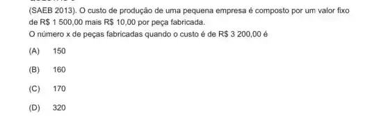 (SAEB 2013). O custo de produção de uma pequena empresa é composto por um valor fixo
de R 1500,00 mais R 10,00 por peça fabricada.
número x de peças fabricadas quando o custo é de R 3200,00 é
(A) 150
(B) 160
(C) 170
(D) 320