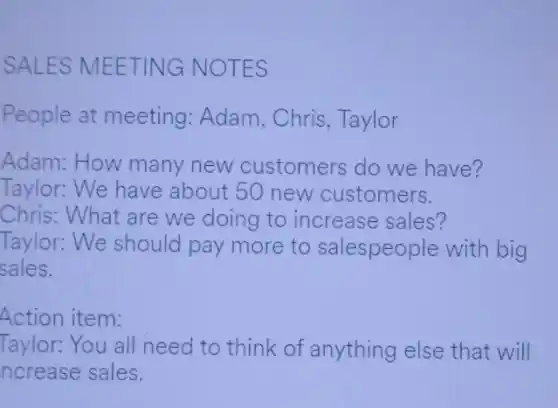 SALES MEETING NO TES
People at meeting : Adam, Chris , Taylor
Adam: How many new customers do we have?
Taylor: We have about 50 new customers.
Chris: What are we doing to increase sales?
Taylor: We should pay more to salespeople with big
sales.
Action item:
Taylor: You all need to think of anything else that will
ncrease sales.