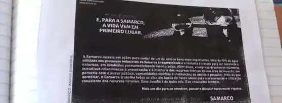 A Samarco investe em acôes
cuidar de um de nossos
bens mais importantes. Mais de 90% da água utilizada nos processos industrials da
Samarco é reaprovel e o restante é tratado para ser devolvido à em
iniciativas relacionadas
temente monitoradas. Além disso, a empresa desenvolve inúmeras
dos	hidricos na sua área de atuação, em
com o poder	omunidades vizinhas o instituiçoes de ensino c	Mais do que
acreditar. Samarco trabalha todos os dias em busca	ideias para a preservação utilização
consciente dos recurses naturais. Esse desafio é de todos nos E os resultados
Mais um dia para so envolver, pensar o discutir nossa maior riqueza.
SAMARCO