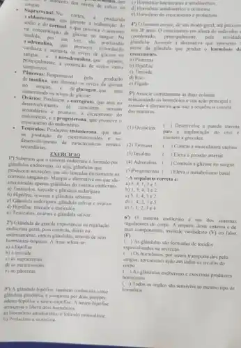 sangue. - aumento dos niveis de calcio no
montonio, que
Suprarrenal: No
cortex. e produzida
sodio e do cortisol o que provoca o aumento
garante a reabsorção do
mediacentração de glicose no sangue. Na
medula, por sua ver . são
endresalina, que promove estimulação
sandiaca c aumenta os niveis de glicose no
sanguineos.
principalmente, a constrictio de certon vasos
noradrenalina, que garante,
Pâncreas:Responsivel
pela produção
de insulina, que diminui os niveis de
no sangue.
de glucagon, que arua aumentando os niveis de glicose
Produzem o estrogênio, que atua no
secundarios c promove o crescimento do
desenvolvimento
de caracteres sexuais
endométrio, e a progesterona que promove o
crescimento do endometrio
Testiculos: Producem testosterona, que atua
na produção de no
secundárias
desenvolvimento experimatozoide.sexuais
1") Sabemos que o sistema endocrino é formado por
EXERCICIO
glândulas endocrinas, ou seja glândulas que
produzem secreçoes que sào lançadas diretamente na
corrente sanguinea. Marque a alternativa em que são
encontradas apenas glândulas do sistema endócrino.
a) Testiculos, tireoide e glândula sudoripara.
b) Hipofise, tireoide c glândula sebacea
c) Cilandula sudoripara, glandula salivar e ovàrios.
d) Hipofise, tireoide e testiculos.
c) Testiculos, ovários e glândula salivar.
2") Glândula de grande importância na regulação
endocrina geral, pois controla.direta ou
indiretamente, outras glindulas, atrawes de seus
hormonios trópicos. A frase refere-se:
a) à hipófise
b) à tireoide.
c) às suprarrenais
d) as paratireoides.
c) ao páncreas
3") A glandula hipofise também conhecida como
glândula pituitária, é composta por duas
adeno-hipofise e neuro hipófise. A neuro-hipofise
armazena e libera dois hormônios:
a) Hormônio antidiurético c foliculo estimulante.
b) Prolactina e ocitocina
c) Hormonio luteinizante e antidiurético
d) Hormonio antidiuretico c ocitocina.
c) Hormônio do crescimento e prolactina.
4") O homem cresce de um modo geral ate proxim
aos 20 anos. 0 crescimento em altura do individuo
coordenado, principalmente, pela atividad
glandular. Assimale a allemative que apresenta c
nome da glândula que produz o hormônio de
crescimento.
a) Pâncreas
b) Hipófise
c)Tireoide
d) Rim
e) Figado
5") Associe corretamente as duas colunas
relacionando os hormônios e sua ação principal e
assinale a alternativa que traza sequencia correta
dos numeros.
(1) Ocitocina
( ) Desenvolve a parede uterina
para a implantação do ovo e
mantém a gravidez.
(2) Tiroxina ( ) Contrai a musculatura uterina
(3) Insulina () Eleva a pressão arterial
(4) Adrenalina c ) Controla a glicose no sangue
(5)Progesterona ( ) Eleva o metabolismo basal.
- A sequência correta é:
a) 5,4,1,3
b) 1,5,4,3 e 2.
c) 5,1,4,3 e 2.
d) 1,4,2,3 e 5
e) 5,1,2,3 e 4.
6") 0 sistema endócrino é um dos sistemas
reguladores do corpo. A respeito deste sistema e de
seus componentes, assinale verdadeiro (V) ou falso
(F):
( ) As glândulas sào formadas de tecidos
especializados na secreção.
(
) Os hormônios, por serem transporta dos pelo
sangue, apresentam ação em todos os tecidos do
corpo.
()
As glândulas endócrinas e exócrinas produzem
hormonios.
()
Todos os órgäos sào sensiveis ao mesmo tipo de
hormônio