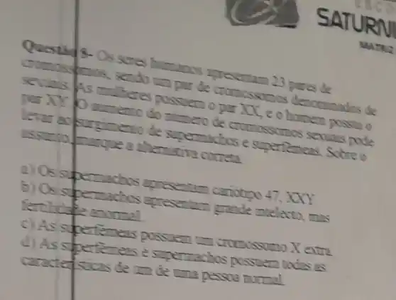 SA
Os seres humanos teresentam 23 pares de
MATKE
sendo can par de cromossomos denominados de
millions possueno per XX,e o homen possui o
distento do memero de cromossomos seven pode
of deque a altemative correta ento de supermaches e supertemeas. Sobreo
2) Os supermachos specentam cariotion
47,XXY
actios apresentary grande intelecto, mas
temeas possuem tim cromossomo X extra
d) As spertemense supermachos possuem todas as
carately sticas de um de una pessoa normal