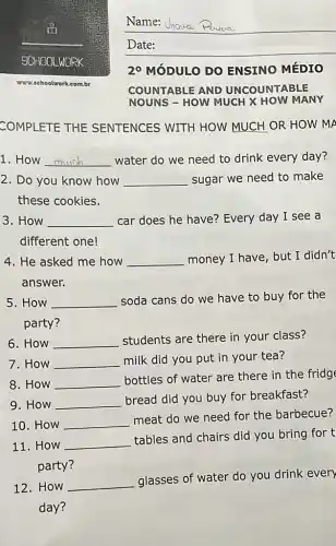 SCHOOLWORK
www.schoolwork.com.br
COMPLETE THE SENTENCES WITH HOW MUCH OR HOW MA
1. How __ water do we need to drink every day?
2. Do you know how __ sugar we need to make
these cookies.
3. How __ car does he have?Every day I see a
different one!
4. He asked me how __ money I have, but I didn't
answer.
5. How __
soda cans do we have to buy for the
party?
6. How __ students are there in your class?
7. How __ milk did you put in your tea?
8. How __
bottles of water are there in the fridge
9. How __
bread did you buy for breakfast?
10. How __
meat do we need for the barbecue?
11. How __
tables and chairs did you bring for t
party?
12. How __
glasses of water do you drink every
day?
__
2^circ  MÓDULO DO ENSINO MÉDIO
COUNTABLE AND UNCOUNTABLE
NOUNS - HOW MUCH X HOW MANY