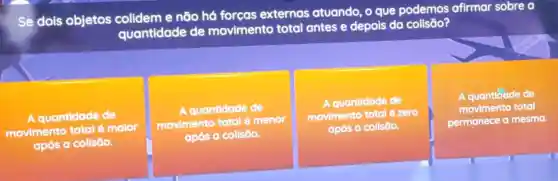 Se dois objetos e não há forças externas atuando o que podemos afirmar sobre a
quantidade de movimento total antes e depois da colisāo?
A quantidade de
movimento total malor
após a collsão.
A quantidade de
movimento total é menor
após a collsōo.
A quantidade de
movimento total é zero
após a collsão.
A quantioade de
movimento total
permanece a mesma.