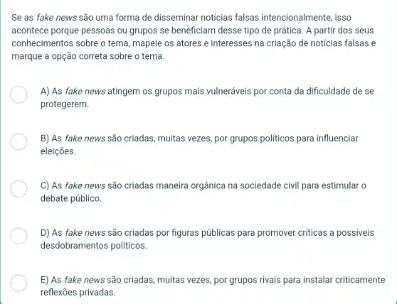 Se as fake news são uma forma de disseminar notícias falsas intencionalmente, isso
acontece porque pessoas ou grupos se beneficiam desse tipo de prática. A partir dos seus
conhecimentos sobre o tema, mapeie os atores e interesses na criação de notícias falsas e
marque a opção correta sobre o tema.
A) As fake news atingem os grupos mais vulneráveis por conta da dificuldade de se
protegerem.
B) As fake news são criadas, muitas vezes, por grupos políticos para influenciar
eleições.
C) As fake news são criadas maneira orgânica na sociedade civil para estimular o
debate público.
D) As fake news são criadas por figuras públicas para promover críticas a possiveis
desdobramentos políticos.
E) As fake news são criadas, muitas vezes, por grupos rivais para instalar criticamente
reflexões privadas.