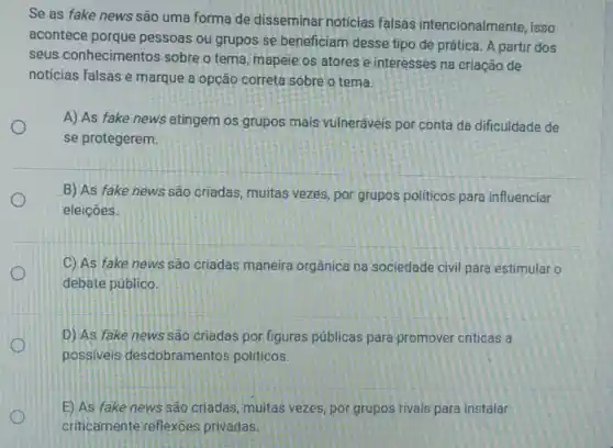 Se as fake news são uma forma de disseminar noticias falsas intencionalmente, isso
acontece porque pessoas ou grupos se beneficiam desse tipo de prática. A partir dos
seus conhecimentos sobre o tema, mapeie os atores e interesses na criação de
noticias falsas e marque a opção correta sobre o tema.
A) As fake news atingem os grupos mais vulneráveis por conta da dificuldade de
se protegerem.
B) As fake news são criadas, muitas vezes, por grupos políticos para influenciar
eleiçoes.
C) As fake news sao criadas maneira orgânica na sociedade civil para estimular o
debate público.
D) As fake news são criadas por figuras públicas para promover criticas a
possiveis desdobramentos politicos.
E) As fake news sao criadas, muitas vezes, por grupos rivais para instalar
criticamente reflexoes privadas.