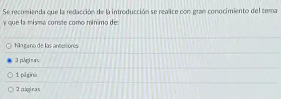 Se recomienda que la redacción de la introducción se realice con gran conocimiento del tema
y que la misma conste como minimo de:
Ninguna de las anteriores
C 3 páginas
1 página
2 páginas