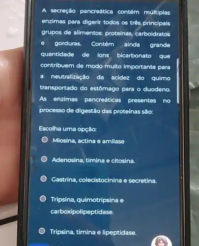 A secreção pancreática contém múltiplas
enzimas para digerir todos os três principais
grupos de alimentos:proteínas, carboidratos
gorduras. Contém ainda grande
quantidade de ions bicarbonato que
contribuem de modo multo importante para
neutralização da acidez do quimo
transportado do estômago para o duodeno.
As enzimas pancreáticas presentes no
processo de digestão das proteínas são:
Escolha uma opção:
Miosina, actina e amilase
Adenosina, timina e citosina.
Gastrina, colecistocinina e secretina.
Tripsina, quimotripsina e
carboxipolipeptidase.
Tripsina, timina e lipeptidase.