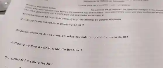 Secretaria de Estado de Educacio
the to e Haroido Lobo
Criada pela lel 1.448/56-1.81-10.936/92
sẽo Os estilos de g overna de Get Glio larg as a d e jus
dois governos está indicado na seguinte alternativa:
a) trabalhismo b) monetarismo c) Industrialismo d) corporativis mo
2- Como ficou marcado o governo de JK?
3-Quais eram as áreas consideradas cruciais no plano de meta de JK?
4-Como se deu a construção de Brasilia?
5-Como foi a saída de JK?