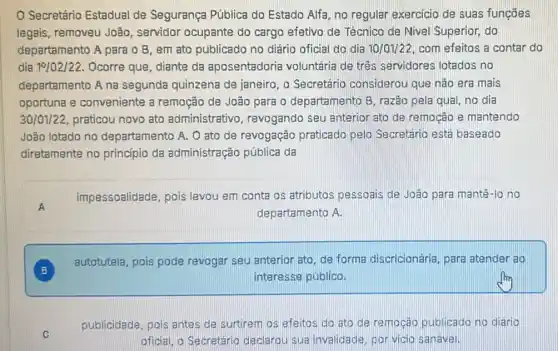 Secretário Estadual de Segurança Pública do Estado Alfa, no regular exercicio de suas funçōes
legais, removeu João , servidor ocupante do cargo efetivo de Técnico de Nivel Superior, do
departamento A para o B, em ato publicado no diário oficial do dia 10/01/22 com efeitos a contar do
dia 19/02/22. Ocorre que, diante da aposentadoria voluntária de três servidores lotados no
departamento A na segunda quinzena de janeiro, o Secretário considerou que não era mais
oportuna e conveniente a remoção de João para o departamento B , razão pela qual, no dia
30/01/22, praticou novo ato administrativo revogando seu anterior ato de remoção e mantendo
João lotado no departamento A. O ato de revogação praticado pelo Secretário está baseado
diretamente no princípio da administração pública da
A
impessoalidade, pois levou em conta os atributos pessoais de João para mantê-lo no
departamento A.
B B
autotutela, pois pode revogar seu anterior ato de forma discricionária para atender ao
interesse público.
C
publicidade, pois antes de surtirem os efeitos do ato de re mocáo publicado no diario
oficial, o Secretário declarou sua invalidade por vicio sanavel.