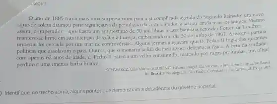 seguir.
ano de 1885 traria mais uma surpresa ruim para a já complicada agenda do Segundo Reinado: um novo
surto de cólera dizimou parte significativa da população da corte e ajudou a acirrar,ainda mais, os ânimos. Mesmo
assim,o imperador - que fizera um empréstimo de 50 mil libras à casa bancária Knowler Foster, de Londres -
manteve-se firme em sua intenção de voltar à Europa embarcando no dia 30 de junho de 1887. A terceira partida
imperial foi cercada por um mar de controvérsias . Alguns jornais alegavam que D Pedro II fugia das questōes
políticas que assolavam o país Outros, que o monarca sofria de inequívoca deficiência física. A bem da verdade,
com apenas 62 anos de idade,d Pedro II parecia um velho consumido marcado por rugas profundas, um olhar
perdido e uma imensa barba branca.
SCHWARCZ, Lilia Moritz; STARLING Heloisa Mugel. Ela vai cair: o fim da monarquia no Brasil.
In: Brasil: uma biografia São Paulo: Companhia das Letras, 2015. p 305
) Identifique, no trecho acima , alguns pontos que demonstram a decadência do governo imperial.