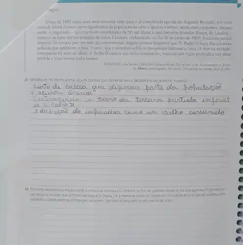 seguir.
ano de 1885 traria mais uma surpresi ruim para a já complicada agenda do Segundo Reinado: um novo
surto de côlera dizimou parte significativa da população da corte e ajudou a acirrar, ainda mais, os ânimos. Mesmo
assim, o imperador-que lizera um empréstimo de 50 mil libras a casa bancária Knowler Foster.de Londres -
manteve-se firme em sua intenção de voltar a Europa, embarcando no dia 30 de junho de 1887. A terceira partida
imperial foi cercada por um mar de controvérsias Alguns jomais alegavam que D. Pedro II fugia das questoes
politicas que assolavam o país. Outros, que o monarca sofria de inequivoca deficiencia fisica. A bem da verdade,
com apenas 62 anos de idade, d. Pedro II parecia um velho consumido, marcado por rugas profundas, um olhar
perdido e uma imensa barba branca.
SCHNARCZ, Lilia Morizz: STARLING Heloisa Mugel. Ela vai calro lim da monarquia no Brasil
In: Brasil: uma biografia Sao Paulo: Companhia das Letras, 2015. p. 305.
a) Identifique, no trecho acima, alguns pontos que demonstram a decadência do governo imperial.
__
como a imprensa retratava D. Pedro II no fim do período	Na sua opinião
cas entre as criticas que a imprensa fazia a D. Pedrolle a maneira como os meios de comunicação e a opinião pública têm
avaliado a classe politica em tempos recentes? Lembre se de justificar seu ponto de vista.
__