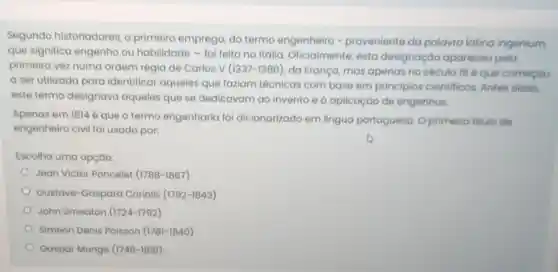 Segundo historiadores , o primeiro emprego, do termo engenheiro -proveniente da palavra latina ingenium,
que significa engenho ou habilidade - fol feito na Itália Oficialmente, esta designação apareceu pela
primeira vez numa ordem régia de Carlos v(1337-1380)
da França, mas apenas no século 186 que começou
a ser utilizada para identificar aqueles que faziam técnicas com base em principios cientificos. Antes disso,
este termo designava aqueles que se dedicavam ao invento e aplicação de engenhos.
Apenas em 18146 que o termo engenharia foi dicionarizado em lingua portuguesa. O primeiro titulo de
engenheiro civil fo usado por:
Escolha uma opção:
Jean Victor Poncelet (1788-1867)
Gustave-Gaspard Coriolis (1792-1843)
John Smeaton (1724-1792)
Siméon Denis Poisson (1781-1840)
Gaspar Monge (1746-1818)