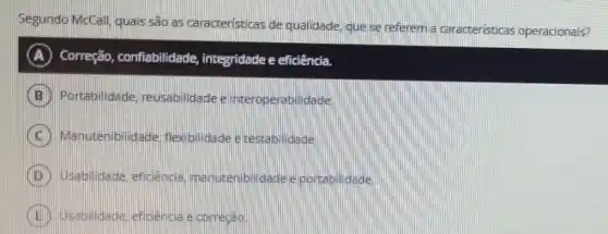 Segundo McCall, quais são as caracteristicas de qualidade, que se referem a caracteristicas operacionais?
A Correção , confiabilidade,integridade e eficiência.
Portabilidade reusabilidadee interoperabilidade
Manuter bildade, flexibilidade e destla
Usabilidade eficiencia manutembilidade e partabilidade
eficencia e correcao.