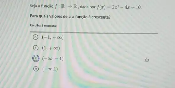 Seja a função f:Rarrow R , dada por f(x)=2x^2-4x+10
Para quais valores de x a função é crescente?
Escolha 1 resposta:
A (-1,+infty )
B (1,+infty )
C (-infty ,-1)
D (-infty ,1)