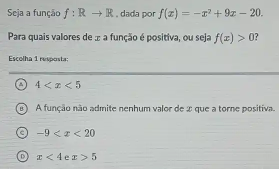 Seja a função f:Rarrow R , dada por f(x)=-x^2+9x-20
Para quais valores de x a função é positiva, ou seja f(x)gt 0
Escolha 1 resposta:
A 4lt xlt 5
B A função não admite nenhum valor de x que a torne positiva.
C -9lt xlt 20
D xlt 4 e xgt 5