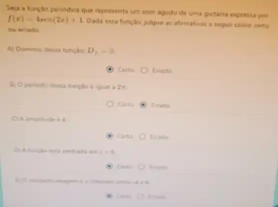 Seja a função periódica que representa um som agudo de uma guitarra expressa por
f(x)=4sen(2x)+1
Dada essa função julgue as afirmativas a seguir como certo
ou errado.
A) Dominio dessa função: D_(f)=R
Certo	Errado
B) Operiodo dessa função é igual a 2pi 
Certo (6) Errado
C A amplitude é 4.
A Certo Errado
D) A função está centrada em y=0
(6) Certo Errado
(1) Conjunto imagem é o intervalo entre -4e4
Certo	Errado