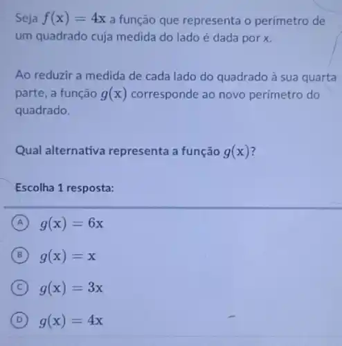 Seja f(x)=4x a função que representa o perímetro de
um quadrado cuja medida do lado é dada por x.
Ao reduzir a medida de cada lado do quadrado à sua quarta
parte, a função g(x) corresponde ao novo perímetro do
quadrado.
Qual alternativa representa a função g(x)
Escolha 1 resposta:
A g(x)=6x
B g(x)=x
C g(x)=3x
D g(x)=4x