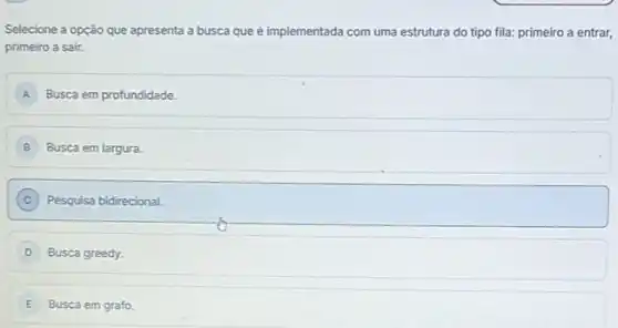 Selecione a opção que apresenta a busca que é implementada com uma estrutura do tipo fila:primeiro a entrar,
primeiro a sair.
A Busca em profundidade.
B Busca em largura.
C ) Pesquisa bidirecional.
D Busca greedy.
E Busca em grafo.