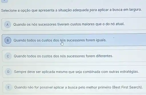 Selecione a opção que apresenta a situação adequada para aplicar a busca em largura.
A Quando os nós sucessores tiverem custos maiores que o do nó atual.
B Quando todos os custos dos nós sucessores forem iguais. B
Quando todos os custos dos nós sucessores forem diferentes. c
Sempre deve ser aplicada mesmo que seja combinada com outras estratégias.
E Quando nào for possivel aplicar a busca pelo melhor primeiro (Best First Search). E